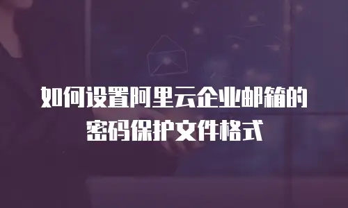 如何设置阿里云企业邮箱的密码保护文件格式