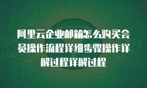 阿里云企业邮箱怎么购买会员操作流程详细步骤操作详解过程详解过程