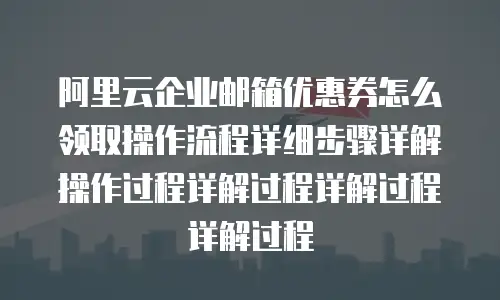 阿里云企业邮箱优惠券怎么领取操作流程详细步骤详解操作过程详解过程详解过程详解过程