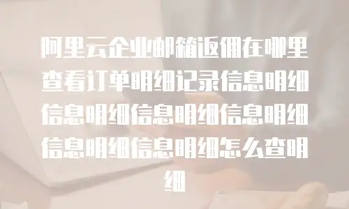 阿里云企业邮箱返佣在哪里查看订单明细记录信息明细信息明细信息明细信息明细信息明细信息明细怎么查明细