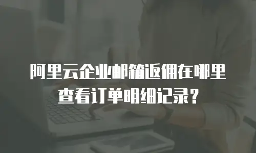 阿里云企业邮箱返佣在哪里查看订单明细记录?