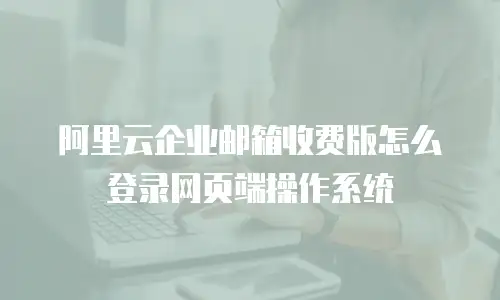 阿里云企业邮箱收费版怎么登录网页端操作系统