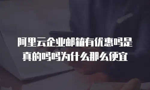 阿里云企业邮箱有优惠吗是真的吗吗为什么那么便宜