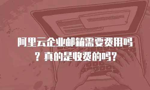阿里云企业邮箱需要费用吗？真的是收费的吗？