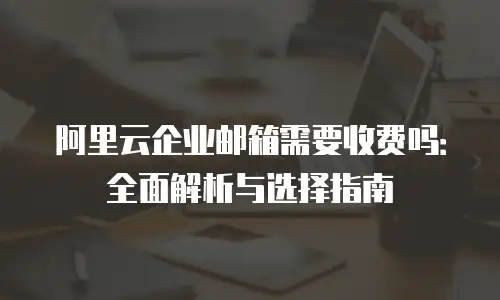阿里云企业邮箱需要收费吗：全面解析与选择指南