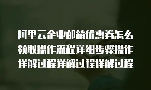阿里云企业邮箱优惠券怎么领取操作流程详细步骤操作详解过程详解过程详解过程