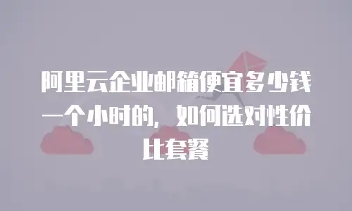 阿里云企业邮箱便宜多少钱一个小时的,如何选对性价比套餐