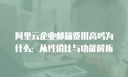 阿里云企业邮箱费用高吗为什么:从性价比与功能解析