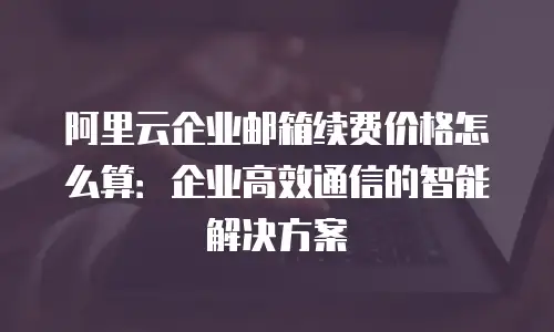 阿里云企业邮箱续费价格怎么算:企业高效通信的智能解决方案