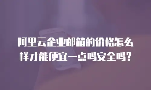 阿里云企业邮箱的价格怎么样才能便宜一点吗安全吗？