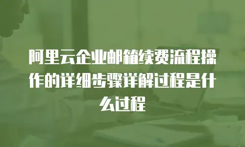 阿里云企业邮箱续费流程操作的详细步骤详解过程是什么过程