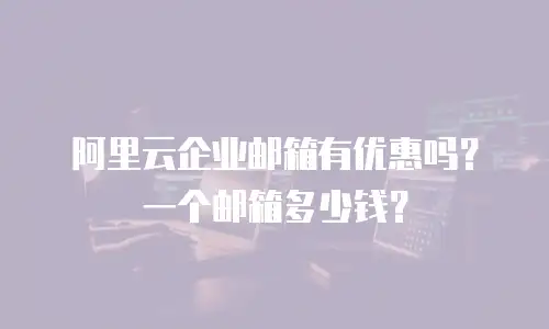  阿里云企业邮箱有优惠吗？一个邮箱多少钱？