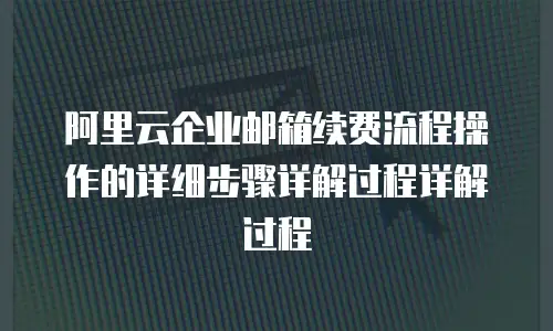 阿里云企业邮箱续费流程操作的详细步骤详解过程详解过程