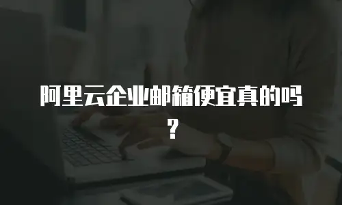 阿里云企业邮箱便宜真的吗？