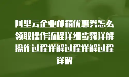 阿里云企业邮箱优惠券怎么领取操作流程详细步骤详解操作过程详解过程详解过程详解