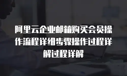 阿里云企业邮箱购买会员操作流程详细步骤操作过程详解过程详解