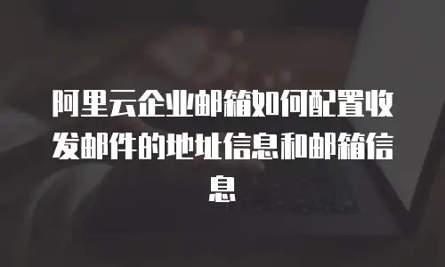 阿里云企业邮箱如何配置收发邮件的地址信息和邮箱信息