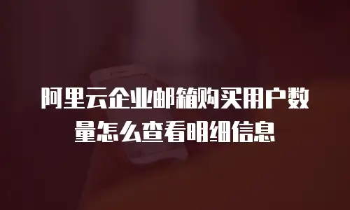 阿里云企业邮箱购买用户数量怎么查看明细信息