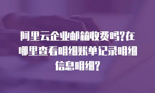 阿里云企业邮箱收费吗?在哪里查看明细账单记录明细信息明细?