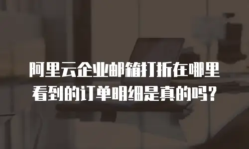 阿里云企业邮箱打折在哪里看到的订单明细是真的吗？