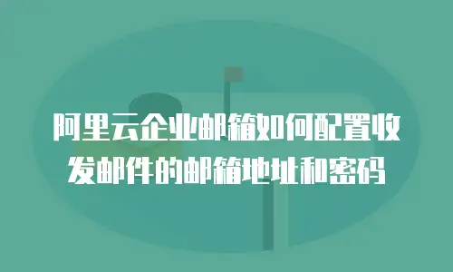 阿里云企业邮箱如何配置收发邮件的邮箱地址和密码