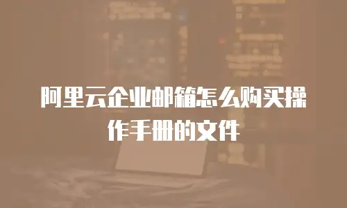 阿里云企业邮箱怎么购买操作手册的文件
