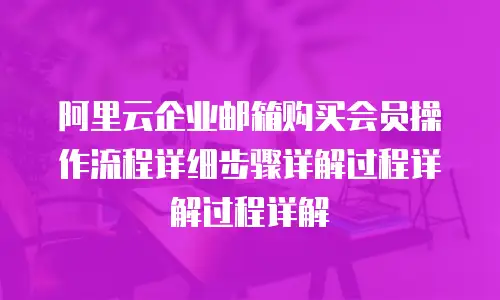 阿里云企业邮箱购买会员操作流程详细步骤详解过程详解过程详解