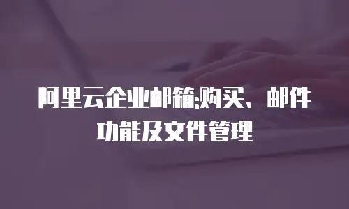 阿里云企业邮箱:购买、邮件功能及文件管理