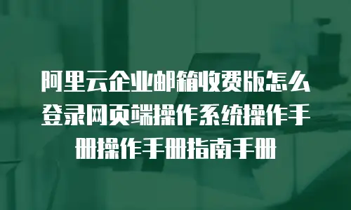阿里云企业邮箱收费版怎么登录网页端操作系统操作手册操作手册指南手册