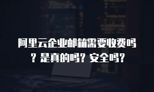 阿里云企业邮箱需要收费吗？是真的吗？安全吗？
