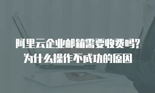 阿里云企业邮箱需要收费吗?为什么操作不成功的原因