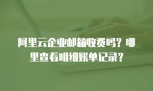 阿里云企业邮箱收费吗？哪里查看明细账单记录？