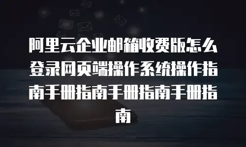 阿里云企业邮箱收费版怎么登录网页端操作系统操作指南手册指南手册指南手册指南