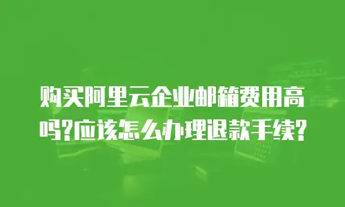 购买阿里云企业邮箱费用高吗?应该怎么办理退款手续?