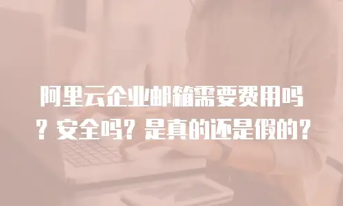 阿里云企业邮箱需要费用吗?安全吗?是真的还是假的?