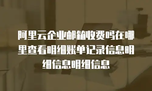 阿里云企业邮箱收费吗在哪里查看明细账单记录信息明细信息明细信息