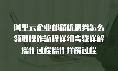 阿里云企业邮箱优惠券怎么领取操作流程详细步骤详解操作过程操作详解过程