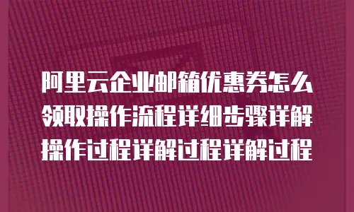 阿里云企业邮箱优惠券怎么领取操作流程详细步骤详解操作过程详解过程详解过程