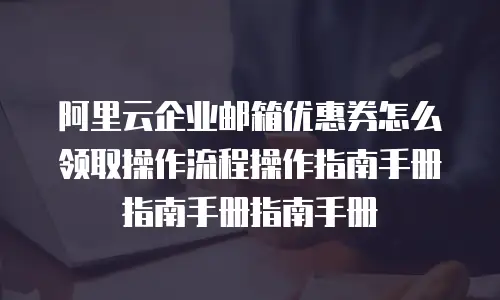 阿里云企业邮箱优惠券怎么领取操作流程操作指南手册指南手册指南手册