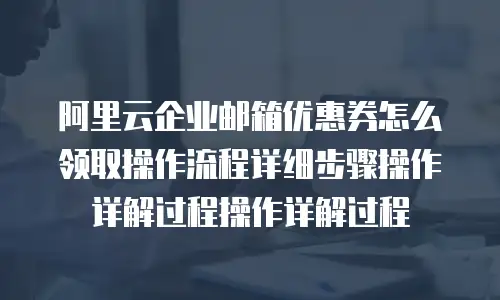阿里云企业邮箱优惠券怎么领取操作流程详细步骤操作详解过程操作详解过程