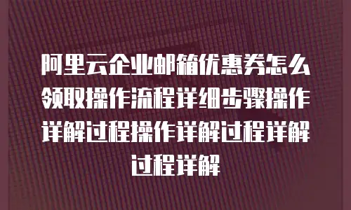 阿里云企业邮箱优惠券怎么领取操作流程详细步骤操作详解过程操作详解过程详解过程详解