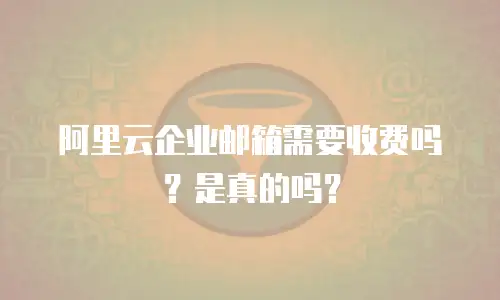 阿里云企业邮箱需要收费吗？是真的吗？
