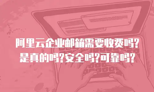 阿里云企业邮箱需要收费吗?是真的吗?安全吗?可靠吗?
