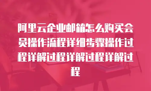 阿里云企业邮箱怎么购买会员操作流程详细步骤操作过程详解过程详解过程详解过程