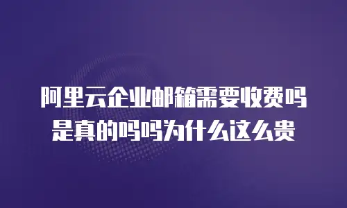 阿里云企业邮箱需要收费吗是真的吗吗为什么这么贵