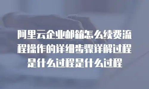 阿里云企业邮箱怎么续费流程操作的详细步骤详解过程是什么过程是什么过程