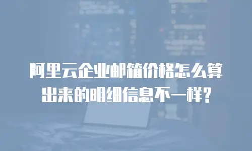 阿里云企业邮箱价格怎么算出来的明细信息不一样?