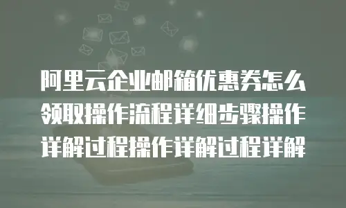 阿里云企业邮箱优惠券怎么领取操作流程详细步骤操作详解过程操作详解过程详解