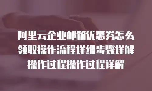 阿里云企业邮箱优惠券怎么领取操作流程详细步骤详解操作过程操作过程详解