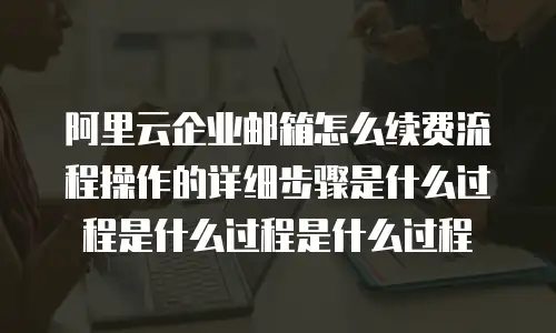 阿里云企业邮箱怎么续费流程操作的详细步骤是什么过程是什么过程是什么过程